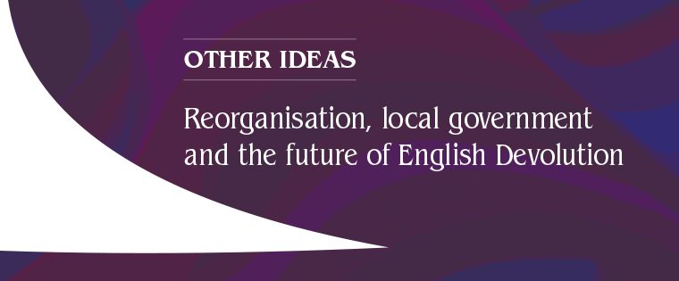 Reorganisation, local government and the future of English Devolution – Other Ideas